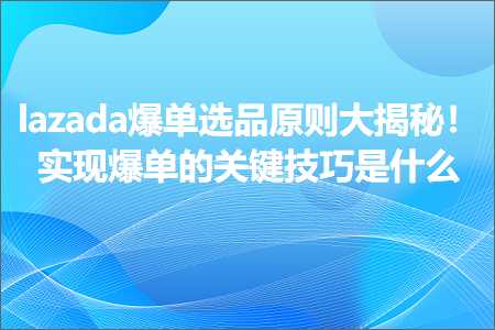 跨境电商知识:lazada爆单选品原则大揭秘！实现爆单的关键技巧是什么+